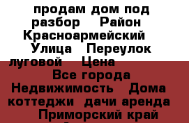 продам дом,под разбор  › Район ­ Красноармейский  › Улица ­ Переулок луговой  › Цена ­ 300 000 - Все города Недвижимость » Дома, коттеджи, дачи аренда   . Приморский край,Артем г.